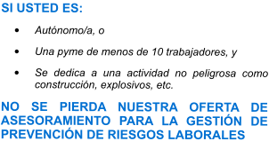 SI USTED ES: •	Autónomo/a, o •	Una pyme de menos de 10 trabajadores, y •	Se dedica a una actividad no peligrosa como construcción, explosivos, etc. NO SE PIERDA NUESTRA OFERTA DE ASESORAMIENTO PARA LA GESTIÓN DE PREVENCIÓN DE RIESGOS LABORALES